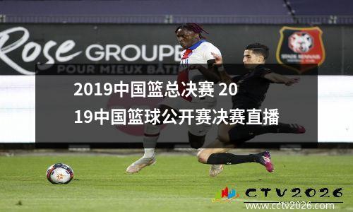 2019中国篮总决赛 2019中国篮球公开赛决赛直播