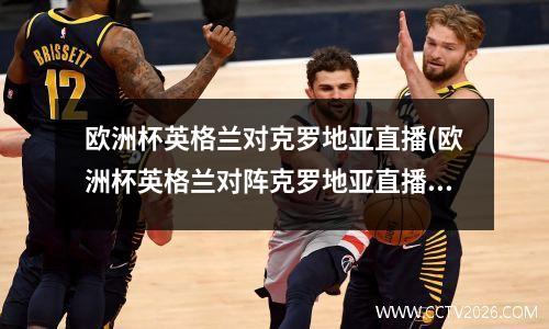 欧洲杯英格兰对克罗地亚直播(欧洲杯英格兰对阵克罗地亚直播)