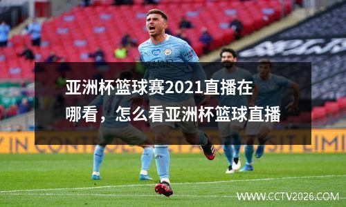 亚洲杯篮球赛2021直播在哪看，怎么看亚洲杯篮球直播