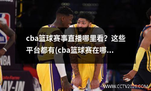 cba篮球赛事直播哪里看？这些平台都有(cba篮球赛在哪看直播)