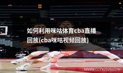 如何利用咪咕体育cba直播回放(cba咪咕视频回放)