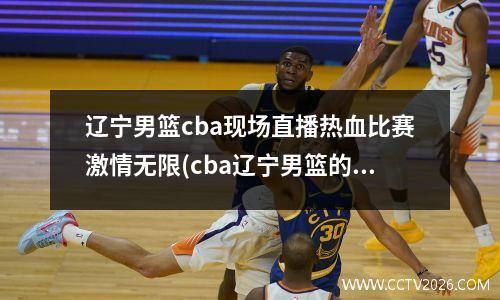 辽宁男篮cba现场直播热血比赛激情无限(cba辽宁男篮的比赛录像回放)