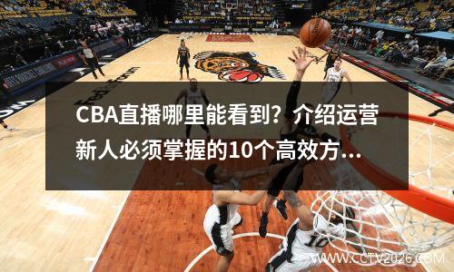 CBA直播哪里能看到？介绍运营新人必须掌握的10个高效方法