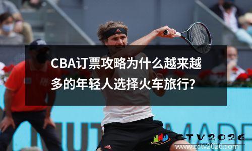 CBA订票攻略为什么越来越多的年轻人选择火车旅行？
