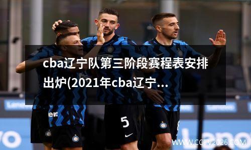 cba辽宁队第三阶段赛程表安排出炉(2021年cba辽宁第三阶段赛程表)