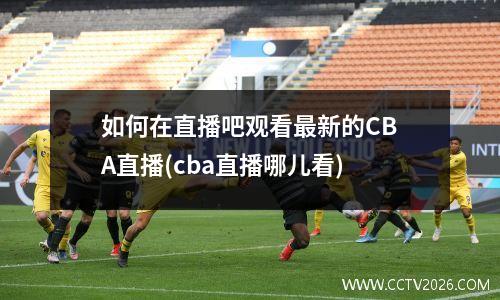 如何在直播吧观看最新的CBA直播(cba直播哪儿看)
