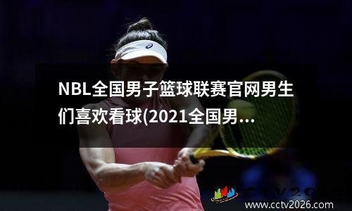 NBL全国男子篮球联赛官网男生们喜欢看球(2021全国男子篮球联赛nbl)