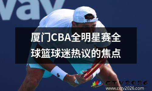 厦门CBA全明星赛全球篮球迷热议的焦点