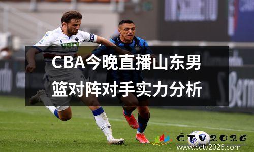 CBA今晚直播山东男篮对阵对手实力分析