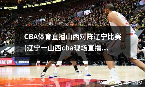 CBA体育直播山西对阵辽宁比赛(辽宁一山西cba现场直播)