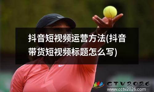 抖音短视频运营方法(抖音带货短视频标题怎么写)