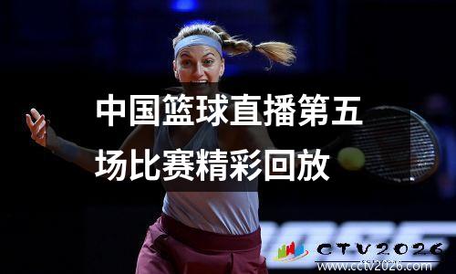中国篮球直播第五场比赛精彩回放