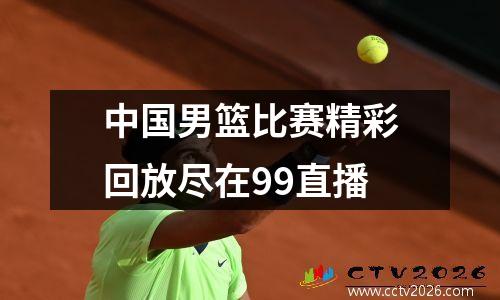 中国男篮比赛精彩回放尽在99直播