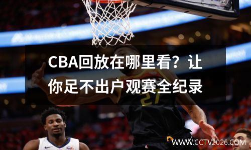 CBA回放在哪里看？让你足不出户观赛全纪录
