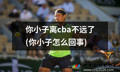 你小子离cba不远了(你小子怎么回事)