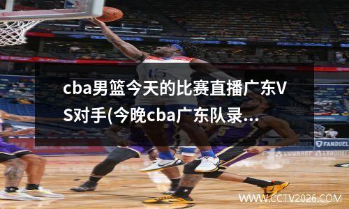 cba男篮今天的比赛直播广东VS对手(今晚cba广东队录像回放)