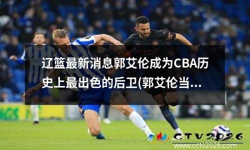 辽篮最新消息郭艾伦成为CBA历史上最出色的后卫(郭艾伦当选辽篮队长)