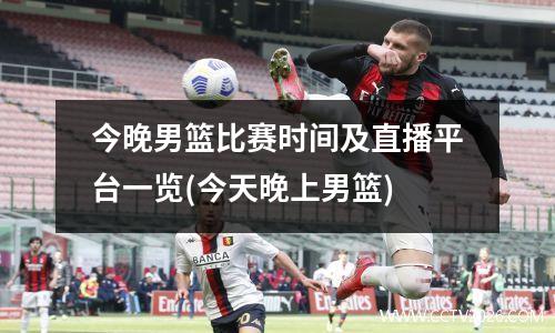 今晚男篮比赛时间及直播平台一览(今天晚上男篮)
