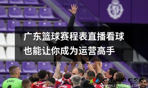 广东篮球赛程表直播看球也能让你成为运营高手