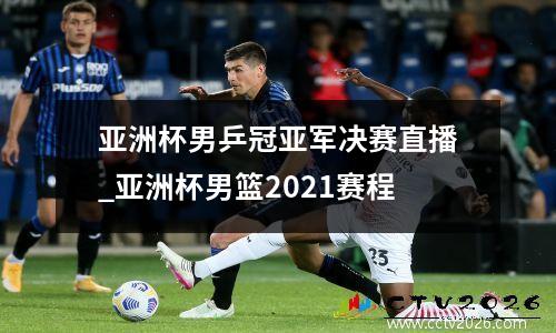 亚洲杯男乒冠亚军决赛直播_亚洲杯男篮2021赛程