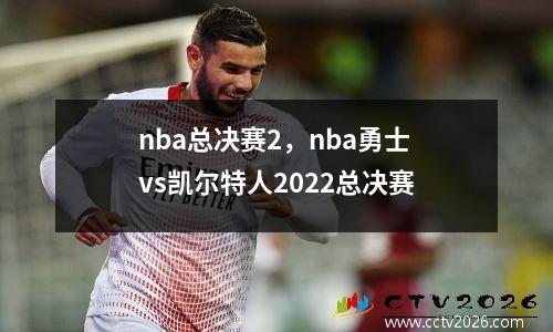 nba总决赛2，nba勇士vs凯尔特人2022总决赛