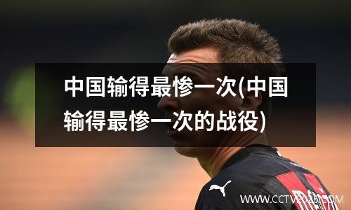 中国输得最惨一次(中国输得最惨一次的战役)