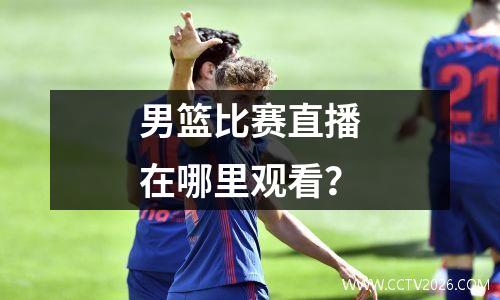 男篮比赛直播在哪里观看？