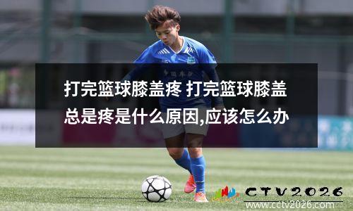 打完篮球膝盖疼 打完篮球膝盖总是疼是什么原因,应该怎么办