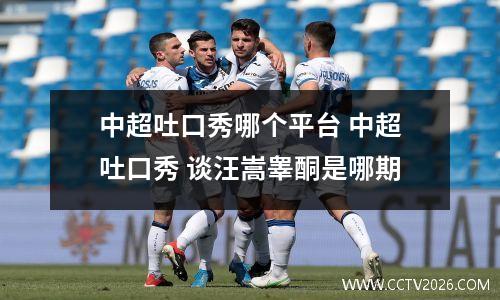 中超吐口秀哪个平台 中超吐口秀 谈汪嵩睾酮是哪期