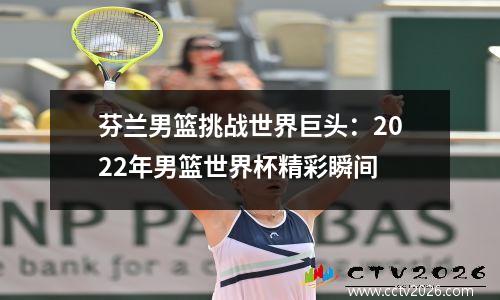 芬兰男篮挑战世界巨头：2022年男篮世界杯精彩瞬间