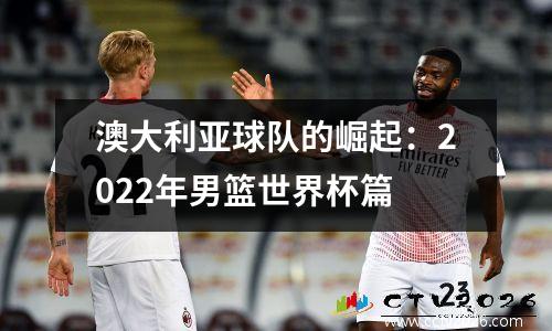 澳大利亚球队的崛起：2022年男篮世界杯篇