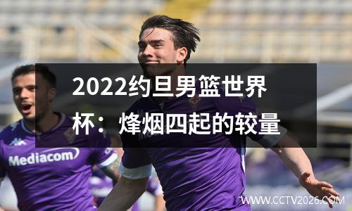 2022约旦男篮世界杯：烽烟四起的较量