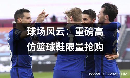 球场风云：重磅高仿篮球鞋限量抢购