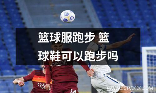 篮球服跑步 篮球鞋可以跑步吗