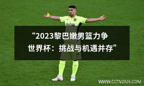 “2023黎巴嫩男篮力争世界杯：挑战与机遇并存”