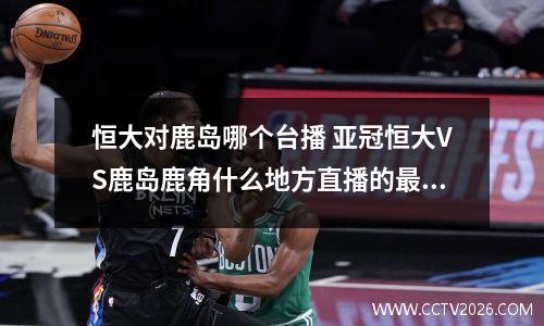 恒大对鹿岛哪个台播 亚冠恒大VS鹿岛鹿角什么地方直播的最新相关信息