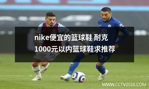 nike便宜的篮球鞋 耐克1000元以内篮球鞋求推荐