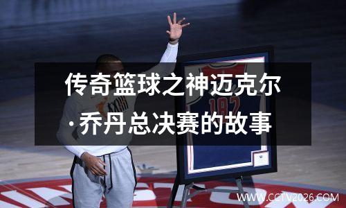 传奇篮球之神迈克尔·乔丹总决赛的故事