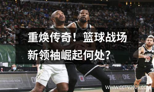 重焕传奇！篮球战场新领袖崛起何处？