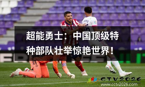 超能勇士：中国顶级特种部队壮举惊艳世界！