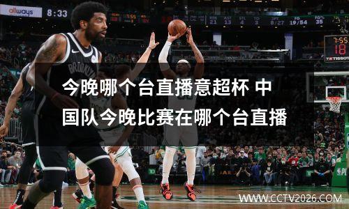 今晚哪个台直播意超杯 中国队今晚比赛在哪个台直播