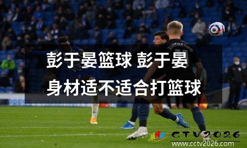 彭于晏篮球 彭于晏身材适不适合打篮球