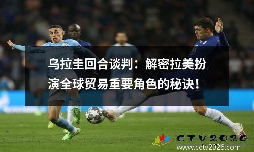 乌拉圭回合谈判：解密拉美扮演全球贸易重要角色的秘诀！