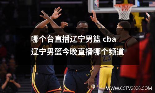 哪个台直播辽宁男篮 cba辽宁男篮今晚直播哪个频道