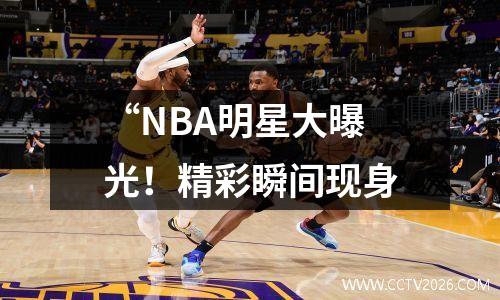 “NBA明星大曝光！精彩瞬间现身