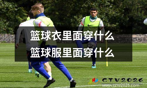 篮球衣里面穿什么 篮球服里面穿什么