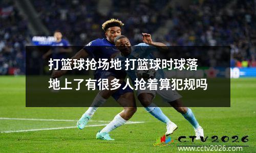 打篮球抢场地 打篮球时球落地上了有很多人抢着算犯规吗