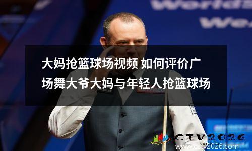 大妈抢篮球场视频 如何评价广场舞大爷大妈与年轻人抢篮球场