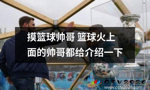 摸篮球帅哥 篮球火上面的帅哥都给介绍一下