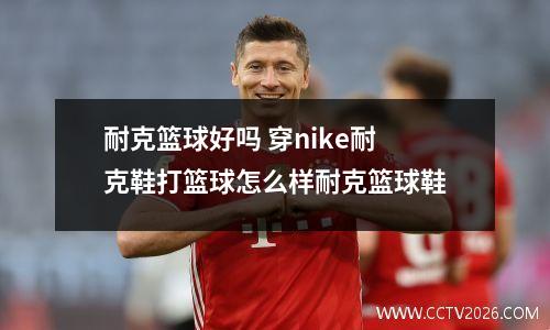 耐克篮球好吗 穿nike耐克鞋打篮球怎么样耐克篮球鞋